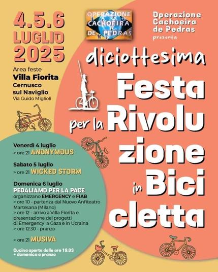 Locandina FESTA PER LA
RIVOLUZIONE IN BICICLETTA.

Area feste villa fiorita, Cernusco sul Naviglio
 
Programma:
Venerdì 4 luglio
> ore 21 ANONYMOUS

Sabato 5 luglio
> ore 21 WICKED STORM

Domenica 6 luglio

PEDALIAMO PER LA PACE

organizzano EMERGENCY e FIAB

> ore 10 - partenza dal Nuovo Anfiteatro
Martesana (Milano)

> ore 12 - arrivo a Villa Fiorita e
presentazione dei progetti di Emergency
a Gaza e in Ucraina

> ore 12:30 - pranzo

> ore 21 MUSIVA

Tutti i giorni cucina aperta dalle ore
19 e domenica anche a pranzo

* In collaborazione: Villa Fiorita e Artaban Cooperativa sociale @corbari.
bio @birraov @cazzanigaeliocarni
@azienda_agricola_ferrari
@nazcamondoalegre_cernusco

Tutto il ricavato andrà a sostegno dei
progetti dell'associazione.