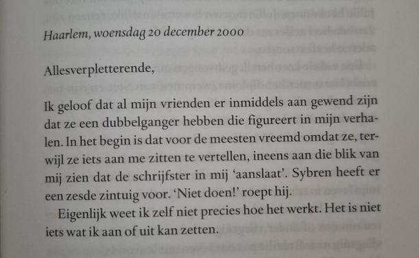 Een foto van een stukje van een boekpagina. 'Haarlem, woensdag 20 december 2000. Allesverpletterende, Ik geloof dat al mijn vrienden er inmiddels aan gewend zijn dat ze een dubbelganger hebben die figureert in mijn verhalen. In het begin is dat voor de meeste mensen vreemd omdat ze, terwijl ze iets aan me zitten te vertellen, ineens aan die blik van mij zien dat de schrijfster in mij 'aanslaat'. Sybren heeft er een zesde zintuig voor. 'Niet doen!' roept hij. Eigenlijk weet ik zelf niet precies hoe het werkt. Het is niet iets wat ik aan of uit kan zetten.'