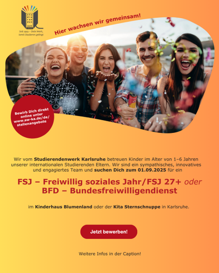 Das Bild hat einen gelb schreienden Hintergrund und zeigt plakativ ein Foto von fünf enthusiastisch lächelnden Menschen, die in einem Freiraum zusammenstehen und Konfetti in die Luft werfen. Im Hintergrund sind Gebäude zu sehen.

Oben im Bild steht in roter Schrift "Hier wachsen wir gemeinsam!" und links davon ist das Logo des Studierendenwerks Karlsruhe zu sehen. Ein roter Kreis mit der Aufschrift "Bewirb Dich direkt online unter www.sw-ka.de/de/stellenangebote" befindet sich links unter dem Foto.

Unterhalb und über die ganze Breite des Bildes steht in schwarzer Schrift: "Wir vom Studierendenwerk Karlsruhe betreuen Kinder im Alter von 1-6 Jahren unserer internationalen Studierenden Eltern. Wir sind ein sympathisches, innovatives und engagiertes Team und suchen Dich zum 01.09.2025 für ein FSJ - Freiwillig soziales Jahr/FSJ 27+ oder BFD – Bundesfreiwilligendienst im Kinderhaus Blumenland oder der Kita Sternschnuppe in Karlsruhe."

Am unteren Rand des Bildes befindet sich ein roter Button mit der Aufschrift "Jetzt bewerben!" und darunter steht "Weitere Infos in der Caption!".

Bereitgestellt von @altbot, privat und lokal generiert mit Ovis2-8B, bearbeitet