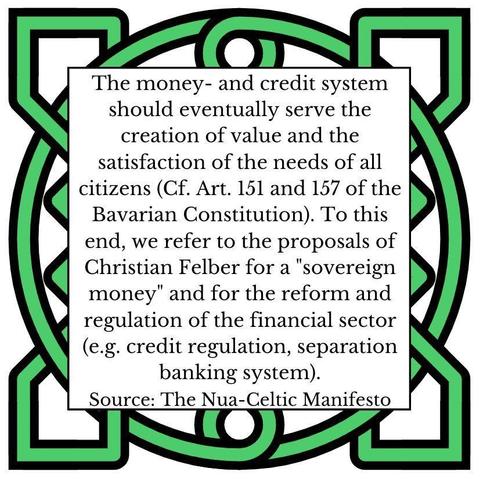 The money- and credit system should eventually serve the creation of value and the satisfaction of the needs of all citizens (Cf. Art. 151 and 157 of the Bavarian Constitution). To this end, we refer to the proposals of Christian Felber for a "sovereign money" and for the reform and regulation of the financial sector (e.g. credit regulation, separation banking system). Source: The Nua-Celtic Manifesto
