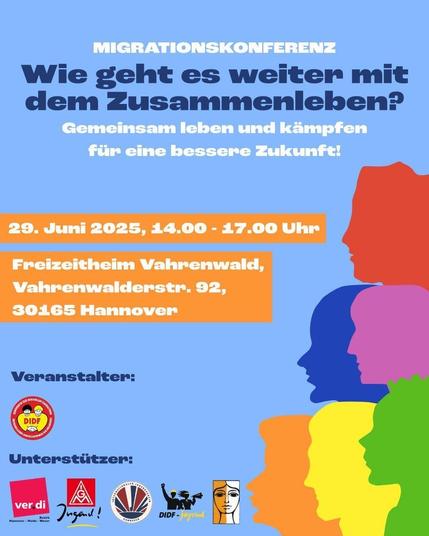 Sharepic zur Migrationskonferenz. Blauer Hintergrund, darauf die Umriss von Köpfen im Profil in verschiedenen bunten Farben. Daneben der Text der Einladung:

"Wie geht es weiter mit dem Zusammenleben? Gemeinsam leen und kämpfen für eine bessere Zukunft!

29. Juni 2025, 14:00 – 17:00 Uhr

Freizeitheim Vahrenwald,
Vahrenwalderstr. 92
30165 Hannover"

Unten die Logos des Veranstalters DIDF (Föderation Demokratischer Arbeitervereine e.V.) und der Unterstützenden (Ver.di, IG Metall Jugend, Internationaler Jugendverein Hannover, DIDF Jugend, Bundesverband der Migrantinnen in Deutschland e.V.)