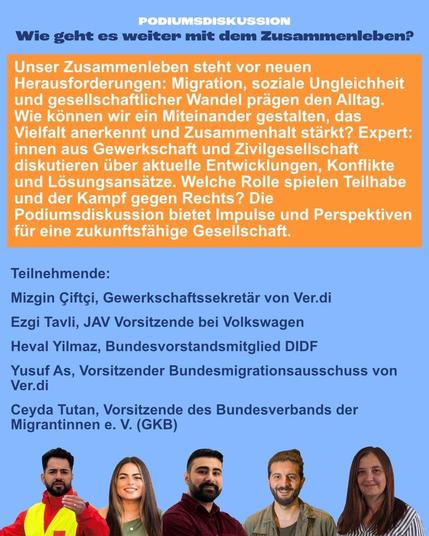 Zweiter Teil des Sharepics; der Einladungstext zur Podiumsdiskussion:

"Unser Zusammenleben steht vor neuen Herausforderungen: Migration, soziale Ungleichheit und gesellschaftlicher Wandel prägen den Alltag. Wie können wir ein Miteinander gestalten, das Vielfalt anerkennt und Zusammenhalt stärkt? Expert*innen aus Gewerkschaft und Zivilgesellschaft diskutieren über aktuelle Entwicklungen, Konflikte und Lösungsansätze. Welche Rolle spielen Teilhabe und der Kampf gegen Rechts? Die Podiumsdiskussion bietet Impulse und Perspektiven für eine zukunftsfähige Gesellschaft.

Teilnehmende:
Mizgin Çiftçi, Gewerkschaftssekretär von Ver.di
Ezgi Tavli, JAV Vorsitzende bei Volkswagen
Heval Yilmaz, Bundesvorstandsmitglied DIDF
Yusuf As, Vorsitzender Bundesmigrationsausschuss von Ver.di
Ceyda Tutan, Vorsitzende des Bundesverbands der Migrantinnen e.V. (GKB)"

Darunter die Portraits der Teilnehmenden.