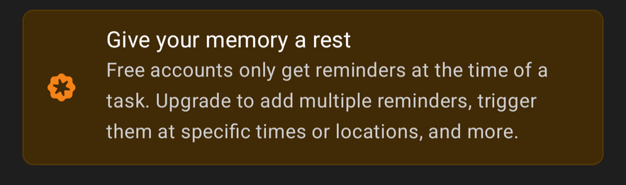 Give your memory a rest. Free accounts only get reminders at the time of a task. Upgrade to add multiple reminders, trigger them at specific times or locations, and more.