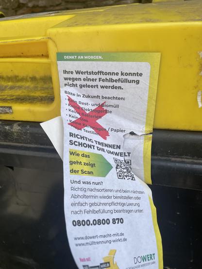 ein aufkleber auf einer Mülltonne:
DENKT AN MORGEN.
Ihre Wertstofftonne konnte
wegen einer Fehlbefüllung
nicht geleert werden.
Bitte in Zukunft beachten:
Kein Rest- und Biomüll
• Keine Elektrogeräte
• Keine Batterien
• Kein Clas
• Keine Kartonagen
Keine Textilien
Kein Papier
RICHTIG TRENNEN
SCHONT DiE UMWELT
Wie das
geht zeigt
der Scan
Und was nun?
Richtig nachsortieren und beim nächsten
Abholtermin wieder bereitstellen oder
einfach gebührenpflichtige Leerung
nach Fehlbefüllung beantragen unter:
0800.0800 870