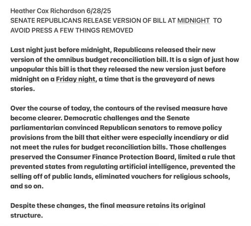 Heather Cox Richardson 6/28/25

SENATE REPUBLICANS RELEASE VERSION OF BILL AT MIDNIGHT TO AVOID PRESS A FEW THINGS REMOVED

Last night just before midnight, Republicans released their new version of the omnibus budget reconciliation bill. It is a sign of just how unpopular this bill is that they released the new version just before midnight on a Friday night, a time that is the graveyard of news stories.

Over the course of today, the contours of the revised measure have become clearer. Democratic challenges and the Senate parliamentarian convinced Republican senators to remove policy provisions from the bill that either were especially incendiary or did not meet the rules for budget reconciliation bills. Those challenges preserved the Consumer Finance Protection Board, limited a rule that prevented states from regulating artificial intelligence, prevented the selling off of public lands, eliminated vouchers for religious schools, and so on.

Despite these changes, the final medsure retains its original structure.
