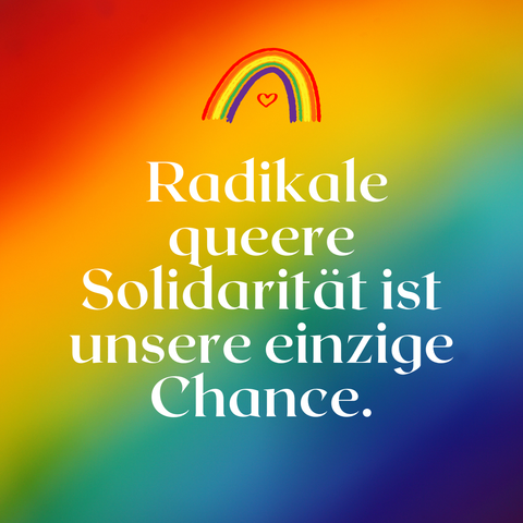 Quadratisches Bild mit weichem Regenbogen-Farbverlauf von Rot über Orange, Gelb, Grün, Blau bis Violett. Im oberen Drittel ist eine handgezeichnete Regenbogenlinie mit einem kleinen roten Herz darunter abgebildet. In der Mitte steht in weißer, eleganter Serifenschrift der Text: „Radikale queere Solidarität ist unsere einzige Chance.“ Die Gestaltung wirkt warm, hoffnungsvoll und liebevoll kämpferisch.