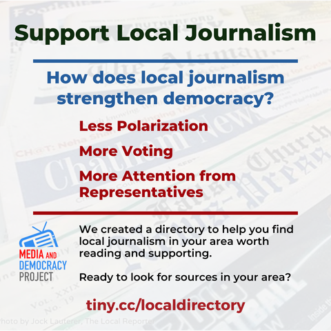 Support Local Journalism 

How does local journalism strengthen democracy? 

Less Polarization 
More Voting 
More Attention from Representatives 

We created a directory to help you find local journalism in your area worth reading and supporting. 

Ready to look for sources in your area? tiny.cc/localdirectory 

MEDIA AND DEMOCRACY PROJECT (logo)