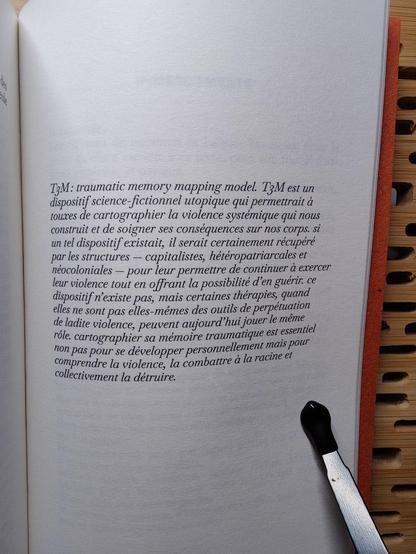 Conclusion du livre :

"T3M : traumatic memory mapping model. T3M est un dispositif science-fictionnel utopique qui permettrait à touxes de cartographier la violence systémique qui nous construit et de soigner ses conséquences sur nos corps. si un tel dispositif existait, il serait certainement récupéré par les structures — capitalistes, hétéropatriarcales et néocoloniales — pour leur permettre de continuer & exercer leur violence tout en offrant la possibilité d’en guérir. ce dispositif n'existe pas, mais certaines thérapies, quand elles ne sont pas elles-mêmes des outils de perpétuation de ladite violence, peuvent aujourd’hui jouer le même rôle. cartographier sa mémoire traumatique est essentiel non pas pour se développer personnellement mais pour comprendre Ia violence, la combattre à la racine et collectivement la détruire."