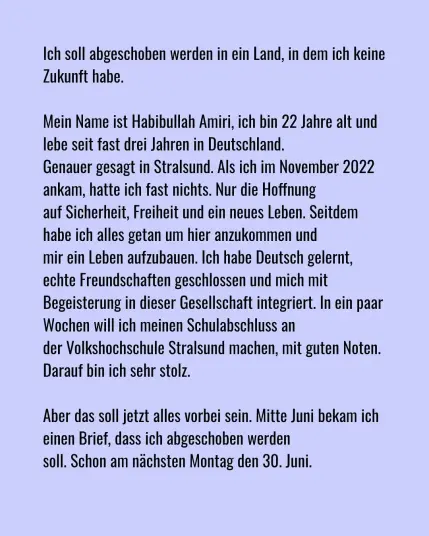 Ich soll abgeschoben werden in ein Land, in dem ich keine Zukunft habe.

Mein Name ist Habibullah Amiri, ich bin 22 Jahre alt und lebe seitt fast drei Jahren in Deutschland. Genauer gesagt in Stralsund. Als ich im November 20222 ankam, hatte ich fastt nichts. Nur die Hoffnung auf Sicherheit, Freiheit und ein neues Leben. Seitdem habe ich alles getan um hier anzukommen und mir ein Leben aufzubauen. Ich habe Deutsch gelernt, echte Freundschaften geschlossen und mich mit Begeistterung in dieser Gesellschaft integriert. In ein paar Wochen will ich meinen Schulabschluss an der Volkshochschule Stralsund machen, mit guten Notten. Darauf bin ich sehr stolz.

Aber das soll jezt alles vorbei sein. Mitte Juni bekam ich einen Brief, dass ich abgeschoben werden soll. Schon am nächsten Montag den 30. Juni.