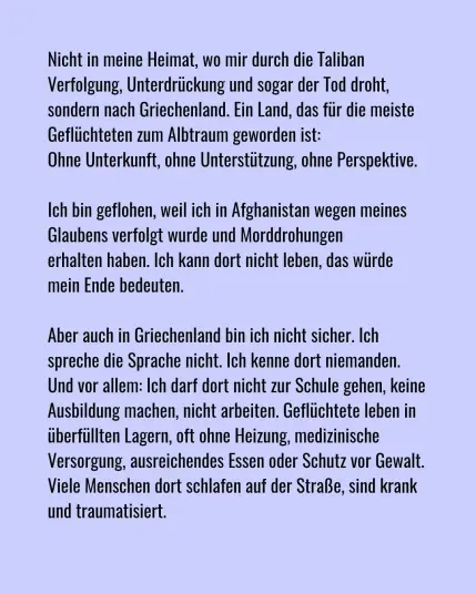 Nicht in meine Heimat, wo mir durch die Taliban Verfolgung, Unterdrückung und sogar der Tod droht, sondern nach Griechenland. Ein Land, das für die meisten Geflüchtteten zum Albraum geworden ist: Ohne Unterkunf, ohne Unterstützung, ohne Perspektive.

Ich bin geflohen, weil ich in Afghanistan wegen meines Glaubens verfolgt wurde und Morddrohungen erhalten habe. Ich kann dortt nicht leben, das würde mein Ende bedeuten.

Aber auch in Griechenland bin ich nicht sicher. ich spreche die Sprache nicht. Ich kenne dort niemanden. Und vor allem: Ich darf dort nicht zur Schule gehen, keine Ausbildung machen, nicht arbeien. Geflüchtete leben in überfüllten Lagern, oft ohne Heizung, medizinische Versorgung, ausreichendes Essen oder Schutz vor Gewalt. Viele Menschen dort schlafen auf der Straße, sind krank und traumatisiert.