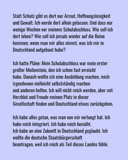 Statt Schutz gibt es dort nur Armut, Hoffnungslosigkeit und Gewalt. Ich werde dort allein gelassen. Und das  nur wenige wochen vor meinen schulabschluss. Wie soll ich dort leben? Wie soll ich jemals wieder auf die Beine kommen, wenn man mir alles nimmt, was ich mir in Deutschland aufgebaut habe?

Ich hatte Pläne: Mein Schulabschluss war mein erster großer Meilenstein, den ich schon fast erreicht habe. Danach wollte ich eine Ausbildung machen, mich irgendwann vielleicht selbstständig machen und anderen helfen. Ich will nicht reich werden, aber mit Herzblut und Freude meinen Platz in dieser Gesellschaft finden und Detuschland etwas zurückgeben.

Ich habe alles getan, was man von mir verlangt hat. Ich habe mich integriert. Ich habe mich bemüht. Ich habe an eine Zukunft in Deutschland geglaubt. Ich wollte die deutsche Staatsbürgerschaft beantragen, weil ich mich als Teil dieses Landes fühle.