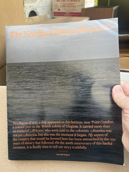 New York Times 1619 project booklet. Over a photo of the ocean, the text reads:


In August of 1619, a ship appeared on this horizon, near Point Comfort, a coastal port in the British colony of Virginia. It carried more than 20 enslaved Africans, who were sold to the colonists. America was not yet America, but this was the moment it began. No aspect of the country that would be formed here has been untouched by the 250 years of slavery that followed. On the 40oth anniversary of this fateful moment, it is finally time to tell our story truthfully.
The 1619 Project.