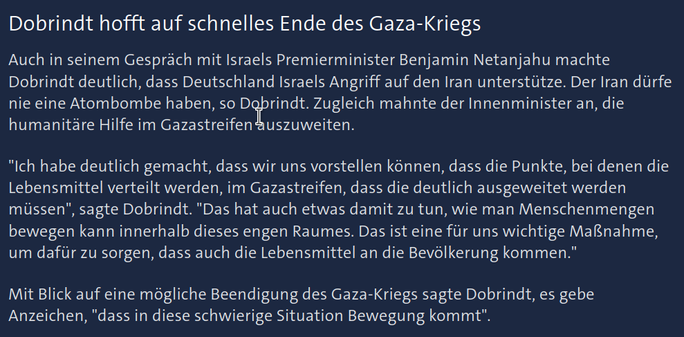 Zu sehen ist ein Screenshot des Online-Artikels "Von Israel Verteidigung lernen?" der ARD Tagesschau vom 29.06.2025 18:44 Uhr, URL: https://www.tagesschau.de/inland/innenpolitik/dobrindt-israel-cyberabwehr-100.html

Titel im Ausschnitt: 
Dobrindt hofft auf schnelles Ende des Gaza-Kriegs

Text:
Auch in seinem Gespräch mit Israels Premierminister Benjamin Netanjahu machte Dobrindt deutlich, dass Deutschland Israels Angriff auf den Iran unterstütze. Der Iran dürfe nie eine Atombombe haben, so Dobrindt. Zugleich mahnte der Innenminister an, die humanitäre Hilfe im Gazastreifen auszuweiten.

"Ich habe deutlich gemacht, dass wir uns vorstellen können, dass die Punkte, bei denen die Lebensmittel verteilt werden, im Gazastreifen, dass die deutlich ausgeweitet werden müssen", sagte Dobrindt. "Das hat auch etwas damit zu tun, wie man Menschenmengen bewegen kann innerhalb dieses engen Raumes. Das ist eine für uns wichtige Maßnahme, um dafür zu sorgen, dass auch die Lebensmittel an die Bevölkerung kommen."

Mit Blick auf eine mögliche Beendigung des Gaza-Kriegs sagte Dobrindt, es gebe Anzeichen, "dass in diese schwierige Situation Bewegung kommt"