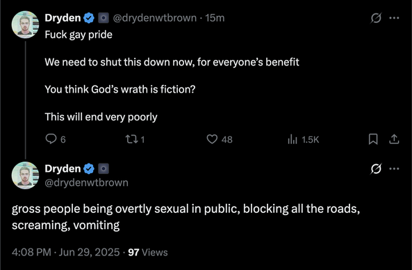 Dryden @drydenwtbrown
Fuck gay pride 

We need to shut this down now, for everyone’s benefit 

You think God’s wrath is fiction? 

This will end very poorly

gross people being overtly sexual in public, blocking all the roads, screaming, vomiting