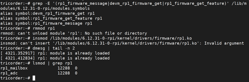 Screenshot of console output showing the following content:

tricorder:~# grep -E '(rp1_firmware_message|devm_rp1_firmware_get|rp1_firmware_get_feature)' /lib/m odules/6.12.31-0-rpi/modules.symbols
alias symbol:devm_rp1_firmware_get rp1
alias symbol:rp1_firmware_get_feature rp1
alias symbol:rp1_firmware_message rp1

tricorder:~# rmmod rp1
rmmod: can't unload module 'rp1': No such file or directory

tricorder:~# insmod /lib/modules/6.12.31-0-rpi/kernel/drivers/firmware/rp1.ko
insmod: can't insert '/lib/modules/6.12.31-0-rpi/kernel/drivers/firmware/rp1.ko': Invalid argument

tricorder:~# dmesg | tail -n 2
[ 4321.352917] rp1: module is already loaded
[ 4321.412834] rp1: module is already loaded

tricorder:~# lsmod | grep rp1
rp1_mailbox 12288 0
rp1_adc 12288 0