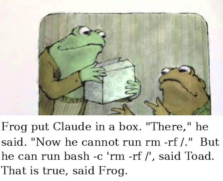 Frog put Claude in a box. "There," He said. "Now he cannot run rm -rf /." "But he can run 'bash -c rm -rf /' said Toad. "That is true," said Frog.