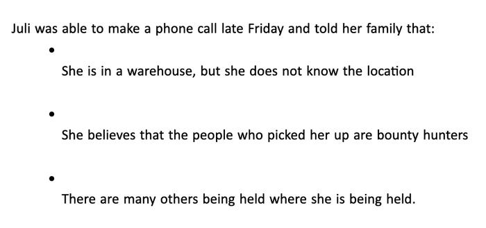 Juli was able to make a phone call late Friday and told her family that:


    She is in a warehouse, but she does not know the location


    She believes that the people who picked her up are bounty hunters


    There are many others being held where she is being held.