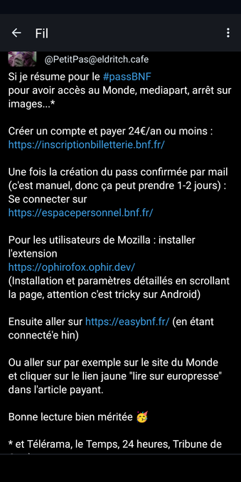 @PetitPas@eldritch.cafe

Si je résume pour le #passBNF : Pour accéder à Le Monde, Mediapart, Arrêt sur images...*

Créer un compte et payer 24 € par an ou moins : https://inscriptionbilletterie. bnf.fr/

Une fois la création du pass confirmée par e-mail (c'est manuel, donc ça peut prendre 1 à 2 jours) : Se connecter sur
https://espacepersonnel. bnf.fr/

Pour les utilisateurs de Mozilla : installer l'extension https://ophirofox.ophir.dev/
(Installation et paramètres détaillés en faisant défiler la page, attention, c'est délicat sur Android)

Ensuite, rendez-vous sur https://easybnf.fr/ (en étant connecté(e)).

Vous pouvez par exemple vous rendre sur le site du Monde et cliquer sur le lien jaune « lire sur europresse » dans l'article payant.

Bonne lecture bien méritée

*et Télérama, Le Temps, 24 heures, Tribune de Genève