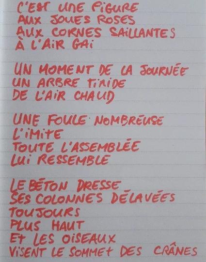 À l'image : une page de carnet avec des lignes sur laquelle est écrit au feutre et en lettres capitales le poème suivant : "C'EST UNE FIGURE
AUX JOUES ROSES
AUX CORNES SAILLANTES
À L'AIR GAI

UN MOMENT DE LA JOURNÉE
UN ARBRE TIMIDE
DE L'AIR CHAUD

UNE FOULE NOMBREUSE
L'IMITE
TOUTE L'ASSEMBLÉE
LUI RESSEMBLE

LE BÉTON DRESSE
SES COLONNES DÉLAVÉES
TOUJOURS
PLUS HAUT
ET LES OISEAUX
VISENT LE SOMMET DES CRÂNES"