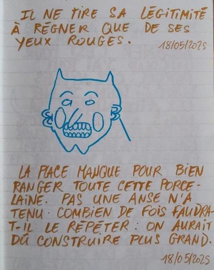 À l'image : une page de carnet avec des lignes sur laquelle sont écrits au feutre et en lettres capitales deux poèmes, aphorisme ou saynètes (la qualification reste ouverte) entre lesquels est dessiné à la ligne clair un visage clownesque et minimaliste de diable. Les textes sont les suivants : 1. "IL NE TIRE SA LÉGITIMITÉ À RÉGNER QUE DE SES YEUX ROUGES."
2. "LA PLACE MANQUE POUR BIEN RANGER TOUTE CETTE PORCELAINE. PAS UNE ANSE N'A TENU. COMBIEN DE FOIS FAUDRA-T-IL LE RÉPÉTER : ON AURAIT DÛ CONSTRUIRE PLUS GRAND."