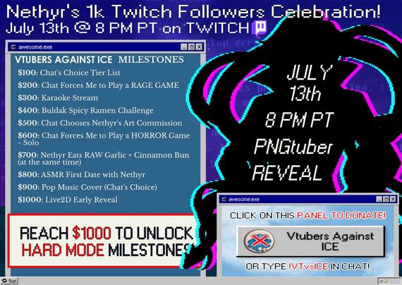 Nethyr's 1k Twitch Followers Celebration! July 13th at 8 PM PT on TWITCH.

The left side features the Vtubers Against ICE Milestones and the right features a silhouette png to reveal and a way on how to donate for Vtubers Against ICE.

The following are the Vtubers Against ICE Milestones for Nethyr:
MILESTONES
$100: Chat's Choice Tier List
$200: Chat Forces Me to Play a RAGE GAME
$300: Karaoke Stream
$400: Buldak Spicy Ramen Challenge
$500: Chat Chooses Nethyr's Art Commission
$600: Chat Forces Me to Play a HORROR Game - Solo 
$700: Nethyr Eats RAW Garlic + Cinnamon Bun (at the same time)
$800: ASMR First Date with Nethyr
$900: Pop Music Cover (Chat's Choice)
$1000: Live2D Early Reveal

Below it says Reach $1000 to unlock hard mode milestones - these are stretch milestones. The right side says: Click on this Panel to Donate (The panel says Vtubers Against ICE on it) or Type !VTvsICE in Chat.