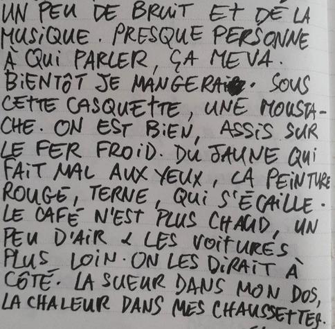 À l'image : une page de carnet avec des lignes sur laquelle est écrit au feutre et en lettres capitales l'extrait de poème suivant : "UN PEU DE BRUIT ET DE LA MUSIQUE. PRESQUE PERSONNE À QUI PARLER, ÇA ME VA. BIENTÔT JE MANGERAI. SOUS CETTE CASQUETTE, UNE MOUSTACHE. ON EST BIEN, ASSIS SUR LE FER FROID. DU JAUNE QUI FAIT MAL AUX YEUX, LA PEINTURE ROUGE, TERNE, QUI S'ÉCAILLE. LE CAFÉ N'EST PLUS CHAUD, UN PEU D'AIR & LES VOITURES PLUS LOIN. ON LES DIRAIT À CÔTÉ. LA SUEUR DANS MON DOS, LA CHALEUR DANS MES CHAUSSETTES."