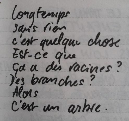 À l'image : une page de carnet avec des lignes sur laquelle est écrit au feutre le poème suivant :
"Longtemps
sans rien
c'est quelque chose
Est-ce que
ça a des racines ?
Des branches ?
Alors
C'est un arbre."