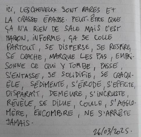 À l'image : une page de carnet avec des lignes sur laquelle est écrit au stylo et en lettres capitales le poème suivant : "ICI, LES CHEVEUX SONT RARES ET LA CRASSE ÉPAISSE. PEUT-ÊTRE QUE ÇA N'A RIEN DE SALE MAIS C'EST MARRON, INFORME, ÇA SE COLLE PARTOUT, SE DISPERSE, SE RESPIRE, SE CRACHE, MARQUE LES PAS, EMPRISONNE CE QUI Y TOMBE, PASSE, S'ENTASSE, SE SOLIDIFIE, SE CRAQUÈLE, SÉDIMENTE, S'ÉRODE, S'EFFRITE, DISPARAÎT, DEMEURE, S'INCRUSTE, RÉVÈLE, SE DILUE, COULE, S'AGGLOMÈRE, ENCOMBRE, NE S'ARRÊTE JAMAIS."