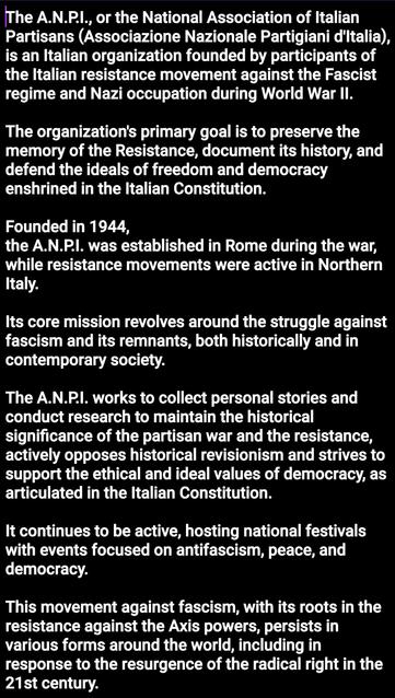 The A.N.P.I., or the National Association of Italian Partisans (Associazione Nazionale Partigiani d'Italia), is an Italian organization founded by participants of the Italian resistance movement against the Fascist regime and Nazi occupation during World War II.

The organization's primary goal is to preserve the memory of the Resistance, document its history, and defend the ideals of freedom and democracy enshrined in the Italian Constitution. 

Founded in 1944,
the A.N.P.I. was established in Rome during the war, while resistance movements were active in Northern Italy.

Its core mission revolves around the struggle against fascism and its remnants, both historically and in contemporary society. 

The A.N.P.I. works to collect personal stories and conduct research to maintain the historical significance of the partisan war and the resistance, actively opposes historical revisionism and strives to support the ethical and ideal values of democracy, as articulated in the Italian Constitution. 

It continues to be active, hosting national festivals with events focused on antifascism, peace, and democracy. 

This movement against fascism, with its roots in the resistance against the Axis powers, persists in various forms around the world, including in response to the resurgence of the radical right in the 21st century.
