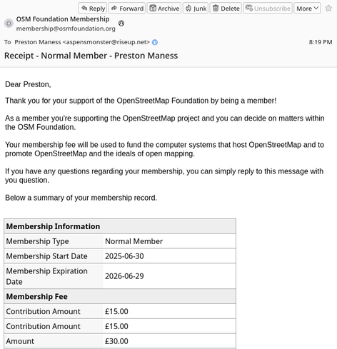 Screenshot of an email from OSM Foundation Membership <membership@osmfoundation.org> to myself, Preston Maness <aspensmonster@riseup.net>, with subject line "Receipt - Normal Member - Preston Maness".

Dear Preston,

Thank you for your support of the OpenStreetMap Foundation by being a member!

As a member you're supporting the OpenStreetMap project and you can decide on matters within the OSM Foundation.

Your membership fee will be used to fund the computer systems that host OpenStreetMap and to promote OpenStreetMap and the ideals of open mapping.

If you have any questions regarding your membership, you can simply reply to this message with you question.

Below a summary of your membership record.
Membership Information
Membership Type 	Normal Member
Membership Start Date 	2025-06-30
Membership Expiration Date 	2026-06-29
Membership Fee
Contribution Amount 	£15.00
Contribution Amount 	£15.00
Amount 	£30.00