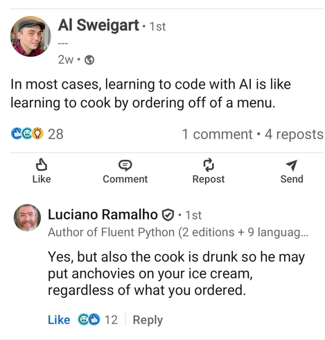 A screen capture made by João S. O. Bueno, from LinkedIn:
Al Sweigart: In most cases, learning to code with AI is like learning to cook by ordering off of a menu.
Luciano Ramalho on the replies:
Yes, but also the cook is drunk so he may put anchovies on your ice cream, regardless of what you ordered.