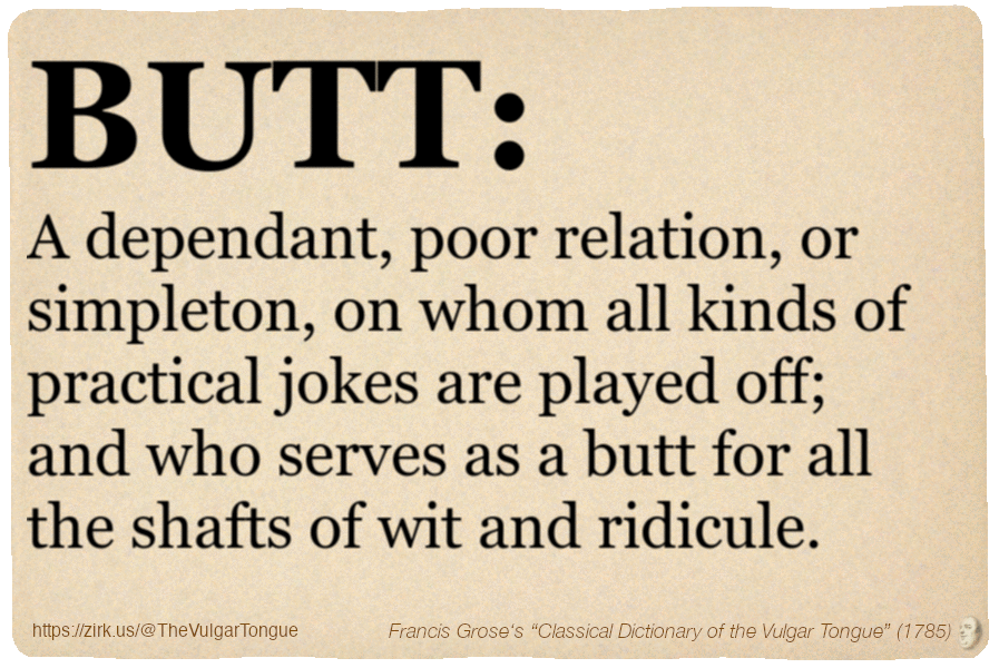 Image imitating a page from an old document, text (as in main toot):

BUTT. A dependant, poor relation, or simpleton, on whom all kinds of practical jokes are played off; and who serves as a butt for all the shafts of wit and ridicule.

A selection from Francis Grose’s “Dictionary Of The Vulgar Tongue” (1785)