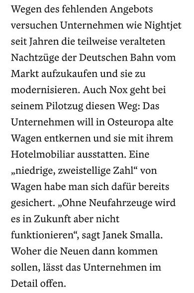"Wegen des fehlenden Angebots versuchen Unternehmen wie Nightjet seit Jahren die teilweise veralteten Nachtzüge der Deutschen Bahn vom Markt aufzukaufen und sie zu modernisieren. Auch Nox geht bei seinem Pilotzug diesen Weg: Das Unternehmen will in Osteuropa alte Wagen entkernen und sie mit ihrem Hotelmobiliar ausstatten. Eine „niedrige, zweistellige Zahl“ von Wagen habe man sich dafür bereits gesichert. „Ohne Neufahrzeuge wird es in Zukunft aber nicht funktionieren“, sagt Janek Smalla. Woher die Neuen dann kommen sollen, lässt das Unternehmen im Detail offen."