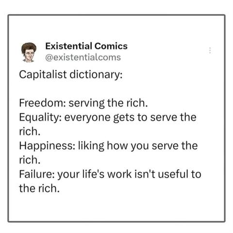 Post by Existential Comics:
Capitalist dictionary: 
Freedom: serving the rich. 
Equality: everyone gets to serve the rich. 
Happiness: liking how you serve the rich. 
Failure: your life's work isn't useful to the rich.