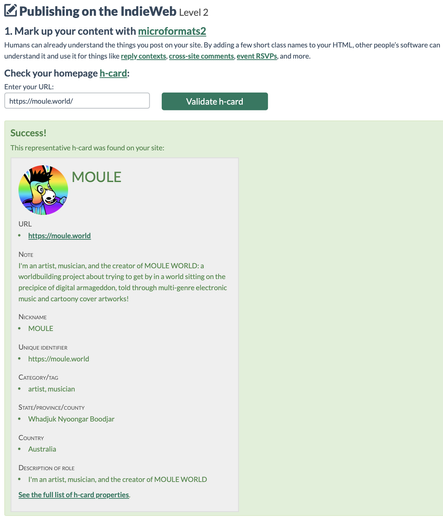 Screenshot from https://IndieWebify.me reading:

"Publishing on the IndieWeb: Level 2

1. Mark up your content with microformats2

Humans can already understand the things you post on your site. By adding a few short class names to your HTML, other people’s software can understand it and use it for things like reply contexts, cross-site comments, event RSVPs, and more.

Check your homepage h-card:
    Enter your URL: https://moule.world
    Validate h-card

Success!
This representative h-card was found on your site:

Picture: Circle-cropped picture of MOULE, a rainbow anthropomorphic cartoon mule with black shaggy hair and blue-gradient hoodie, smiling and dancing in front of a rainbow gradient background.
Name: MOULE
URL: https://moule.world
Note: I'm an artist, musician, and the creator of MOULE WORLD: a worldbuilding project about trying to get by in a world sitting on the precipice of digital armageddon, told through multi-genre electronic music and cartoony cover artworks!
Nickname: MOULE
Unique Identifier: https://moule.world
Category/tag: artist, musician
State/Province/County: Whadjuk Nyoongar Boodjar
Country: Australia
Description of role: I'm an artist, musician, and the creator of MOULE WORLD.

See the full list of h-card properties."