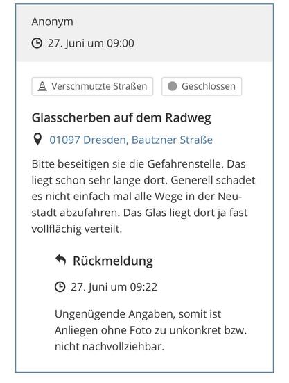 Anonym
• 27. Juni um 09:00
A Verschmutzte Straßen
Geschlossen
Glasscherben auf dem Radweg 9 01097 Dresden, Bautzner Straße
Bitte beseitigen sie die Gefahrenstelle. Das liegt schon sehr lange dort. Generell schadet es nicht einfach mal alle Wege in der Neustadt abzufahren. Das Glas liegt dort ja fast vollflächig verteilt.
• Rückmeldung
• 27. Juni um 09:22.
Ungenügende Angaben, somit ist Anliegen ohne Foto zu unkonkret bzw. nicht nachvollziehbar.