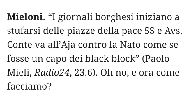 "I giornali borghesi iniziano a stufarsi delle piazze della pace 5 Stelle e Alleanza Verdi e Sinistra. Conte va all'Aja contro la Nato come se fosse un capo dei black block" (Paolo Mieli, Radio24, 23.6).
Oh no, e ora come facciamo?