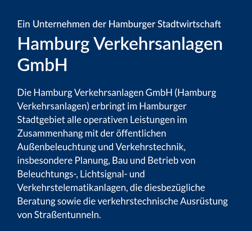 Das Bild zeigt eine blaue Präsentationsfolie mit weißer Schrift. Der Inhalt ist wie folgt strukturiert:
Überschrift:
"Ein Unternehmen der Hamburger Stadtwirtschaft"
Haupttitel:
"Hamburg Verkehrsanlagen GmbH"
Beschreibungstext:
"Die Hamburg Verkehrsanlagen GmbH (Hamburg Verkehrsanlagen) erbringt im Hamburger Stadtgebiet alle operativen Leistungen im Zusammenhang mit der öffentlichen Außenbeleuchtung und Verkehrstechnik, insbesondere Planung, Bau und Betrieb von Beleuchtungs-, Lichtsignal- und Verkehrstelematikanlagen, die diesbezügliche Beratung sowie die verkehrstechnische Ausrüstung von Straßentunneln."
Erklärung:
Dies ist eine Unternehmensvorstellung der Hamburg Verkehrsanlagen GmbH, einem städtischen Unternehmen, das für die gesamte Verkehrsinfrastruktur Hamburgs zuständig ist - von Straßenbeleuchtung über Ampeln bis hin zur technischen Ausstattung von Tunneln. Das Unternehmen gehört zur Hamburger Stadtwirtschaft und übernimmt sowohl Planung als auch Bau und Betrieb dieser Anlagen.