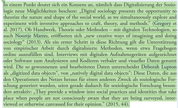 "In einem Punkt deutet sich ein Konsens an, nämlich dass Digitalisierung der Soziologie neue Möglichkeiten beschere: „Digital sociology presents the opportunity to theorize the nature and shape of the social world, as we simultaneously explore and experiment with inventive approaches to craft, theory, and methods." (Gregory et al. 2017). Ob Handwerk, Theorie oder Methoden – mit digitalen Technologien, so auch Noortje Marres, eröffneten sich „new creative ways of imagining and doing sociology" (2013). Als ein erster Schritt in diese Richtung gilt die Unterstützung von empirischer Arbeit durch digitalisierte Methoden, wenn etwa Fragebogen online auszufüllen sind, Interviews mit digitalen Aufnahmegeräten aufgezeichnet oder Software zum Analysieren und Kodieren verbaler und visueller Daten genutzt wird. Die so gewonnenen und bearbeiteten Daten unterscheidet Deborah Lupton als „digitized data objects" von „natively digital data objects". Diese Daten, die aus den Operationen des Netzes heraus für einen anderen Zweck als soziologische Forschung generiert wurden, seien gerade dadurch für soziologische Forschung besonders attraktiv: „They provide a window into social practices and identities that take place when people are not consciously aware that they are being surveyed, interviewed or otherwise canvassed for their opinion." (2015, 44)."