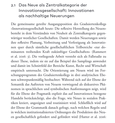 Das Neue als Zentralkategorie der Innovationsgesellschaft: Innovationen als nachhaltige Neuerungen

Die gemeinsame geteilte Ausgangsposition des Graduiertenkollegs "Innovationsgesellschaft heute: Die reflexive herstellung des Neuen" besteht in dem Verständnis von Neuheit als Zentralkategorie gegenwärtiger westlicher Gesellschaften. Damit werden neuerungen sowie ihre reflexive Planung, Verbreitung und Verfestigung als Innovationen quer durch sämtliche gesellschaftlichen Teilbereiche "zur dominanten treibenden Kraft zukünftiger Gesellschaften" (Rammert...). Die vorliegende Arbeit versteht sich als Fallstudie zu dieser These, indem sie sie auf das Beispiel des Smaplings anwendet und damit im Schnittfeld der Bereiche Kunst, Recht und Wirtschaft empirisch untersucht. Die Orientierung am Neuen wird im Forschungsprogramm des Graduiertenkollegs in drei analytische Ebenen schwerpunktmäßig beobachtet: Währens sich auf der Ebene der Semantik das Auftreten von Neuem vorwiegend als diskursives Phänomen in sprachlichen und symbolischen Ausformungen zeigt, wird für die Ebene de rPragmatik explizit das auf Innovationen bezogene Handeln berücksichtigt, als die Frage, wie Neues in sozialen Praktiken kreiert, angeeignet und routinisiert wird. Schließlich wird auf der Ebene der Grammatik danach gefragt, nach welchen Regeln und in welchen institutionalisierten Ordnungen die Reproduktion des Neuen gesellschaftlich gefordert und gefördert wird.