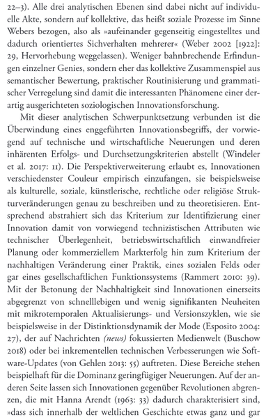 Transkription für Blinde:

Das Bild zeigt eine Buchseite mit schwarzer Schrift auf weißem Hintergrund.

Textinhalt:

"22–3). Alle drei analytischen Ebenen sind dabei nicht auf individuelle Akte, sondern auf kollektive, das heißt soziale Prozesse im Sinne Webers bezogen, also als »aufeinander gegenseitig eingestelltes und dadurch orientiertes Sichverhalten mehrerer« (Weber 2002 [1922]: 29, Hervorhebung weggelassen). Weniger bahnbrechende Erfindungen einzelner Genies, sondern eher das kollektive Zusammenspiel aus semantischer Bewertung, praktischer Routinisierung und grammatischer Verregelung sind damit die interessanten Phänomene einer derart ausgerichteten soziologischen Innovationsforschung.

Mit dieser analytischen Schwerpunktsetzung verbunden ist die Überwindung eines enggeführten Innovationsbegriffs, der vorwiegend auf technische und wirtschaftliche Neuerungen und deren inhärenten Erfolgs- und Durchsetzungskriterien abstellt (Windeler et al. 2017: 11). Die Perspektiverweiterung erlaubt es, Innovationen verschiedenster Couleur empirisch einzufangen, sie beispielsweise als kulturelle, soziale, künstlerische, rechtliche oder religiöse Strukturveränderungen genau zu beschreiben und zu theoretisieren. Entsprechend abstrahiert sich das Kriterium zur Identifizierung einer Innovation damit von vorwiegend technizistischen Attributen wie technischer Überlegenheit, betriebswirtschaftlich einwandfreier Planung oder kommerziellem ...