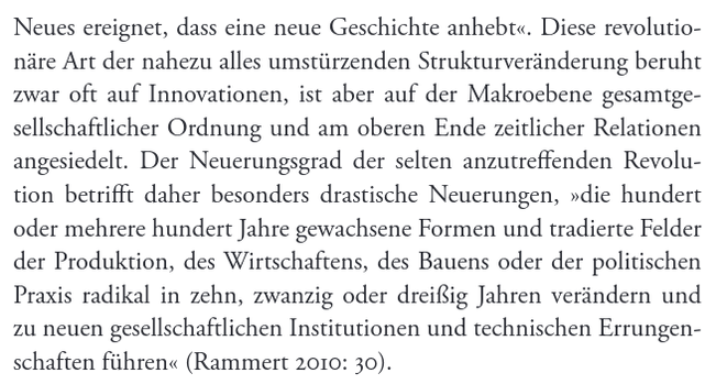Neues ereignet, dass eine neue Geschichte anhebt«. Diese revolutionäre Art der nahezu alles umstürzenden Strukturveränderung beruht zwar oft auf Innovationen, ist aber auf der Makroebene gesamtgesellschaftlicher Ordnung und am oberen Ende zeitlicher Relationen angesiedelt. Der Neuerungsgrad der selten anzutreffenden Revolution betrifft daher besonders drastische Neuerungen, »die hundert oder mehrere hundert Jahre gewachsene Formen und tradierte Felder der Produktion, des Wirtschaftens, des Bauens oder der politischen Praxis radikal in zehn, zwanzig oder dreißig Jahren verändern und zu neuen gesellschaftlichen Institutionen und technischen Errungenschaften führen« (Rammert 2010: 30).