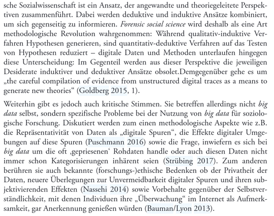 sche Sozialwissenschaft ist ein Ansatz, der angewandte und theoriegeleitete Perspektiven zusammenführt. Dabei werden deduktive und induktive Ansätze kombiniert, um sich gegenseitig zu informieren. Forensic social science wird deshalb als eine Art methodologische Revolution wahrgenommen: Während qualitativ-induktive Verfahren Hypothesen generieren, sind quantitativ-deduktive Verfahren auf das Testen von Hypothesen reduziert – digitale Daten und Methoden unterlaufen hingegen diese Unterscheidung: Im Gegenteil werden aus dieser Perspektive die jeweiligen Desiderate induktiver und deduktiver Ansätze obsolet.Demgegenüber gehe es um „the careful compilation of evidence from unstructured digital traces as a means to generate new theories" (Goldberg 2015, 1).
Weiterhin gibt es jedoch auch kritische Stimmen. Sie betreffen allerdings nicht big data selbst, sondern spezifische Probleme bei der Nutzung von big data für soziologische Forschung. Diskutiert werden zum einen methodologische Aspekte wie z.B. die Repräsentativität von Daten als „digitale Spuren", die Effekte digitaler Umgebungen auf diese Spuren (Puschmann 2016) sowie die Frage, inwiefern es sich bei big data um die oft ‚gepriesenen' Rohdaten handle oder auch diesen Daten nicht immer schon Kategorisierungen inhärent seien (Strübing 2017). Zum anderen berühren sie auch bekannte (forschungs-)ethische Bedenken ob ...