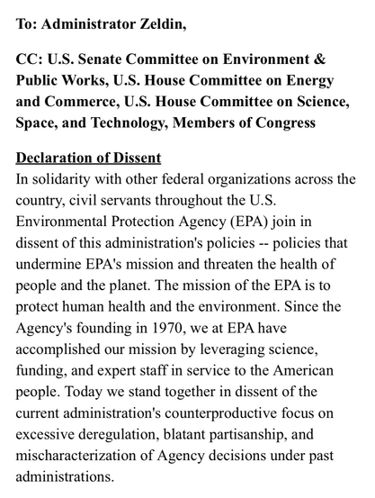 To: Administrator Zeldin,   CC: U.S. Senate Committee on Environment & Public Works, U.S. House Committee on Energy and Commerce, U.S. House Committee on Science, Space, and Technology, Members of Congress  Declaration of Dissent In solidarity with other federal organizations across the country, civil servants throughout the U.S. Environmental Protection Agency (EPA) join in dissent of this administration's policies -- policies that undermine EPA's mission and threaten the health of people and the planet. The mission of the EPA is to protect human health and the environment. Since the Agency's founding in 1970, we at EPA have accomplished our mission by leveraging science, funding, and expert staff in service to the American people. Today we stand together in dissent of the current administration's counterproductive focus on excessive deregulation, blatant partisanship, and mischaracterization of Agency decisions under past administrations.