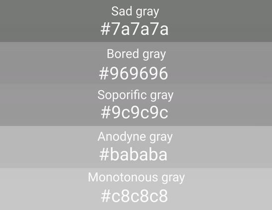 Parodia de los toots de la cuenta @Color_Palette_Bot@mastodon.art que se dedica a postear paletas de colorinchis, pero en este caso es una paleta de 5 tonos distintos de gris llamados
Sad gray, Bored gray,  Soporific gray, Anodyne gray y  Monotonous gray.
(Los nombres son inventados por mi).
