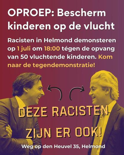 OPROEP: Bescherm
kinderen op de vlucht
Racisten in Helmond demonstreren
op 1 juli om 18:00 tégen de opvang
van 50 vluchtende kinderen. Kom
naar de tegendemonstratie!
DE RACISTEN BAUDET EN
WILDERS ZIJN ER OOK!
Weg op den Heuvel 35, Helmond