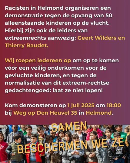 Racisten in Helmond organiseren een
demonstratie tegen de opvang van 50
alleenstaande kinderen op de vlucht.
Hierbij zijn ook de leiders van
extreemrechts aanwezig: Geert Wilders en
Thierry Baudet.
Wij roepen iedereen op om op te komen
vóór een veilig onderkomen voor de
gevluchte kinderen, en tegen de
normalisatie van dit extreem-rechtse
gedachtengoed: laat ze niet lopen!
Kom demonstreren op 1 juli 2025 om 18:00
bij Weg op Den Heuvel 35 in Helmond.
SAMEN
BESCHERMEN WE ZE
