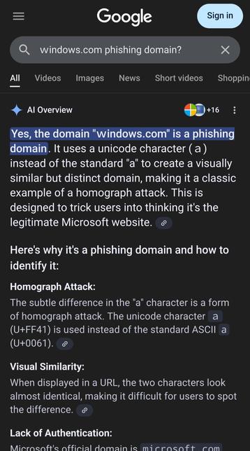 A google search for "ｗindows.com phishing domain?"
The first W in the word Windows has been replaced by a homoglyph from Unicode to make it appear as a legitimate site, a common tactic in phishing.

The AI assistant response begins:
Yes, the domain "ｗindows.com" is a phishing domain. It uses a unicode character (ａ) instead of the standard "a" to create a visually similar but distinct domain, making it a classic example of a homograph attack. This is designed to trick users into thinking it's the legitimate Microsoft website. 
Here's why it's a phishing domain and how to identify it:

Homograph Attack:
    The subtle difference in the "a" character is a form of homograph attack. The unicode character ａ (U+FF41) is used instead of the standard ASCII a (U+0061). 

Visual Similarity:
When displayed in a URL, the two characters look almost identical, making it difficult for users to spot the difference.