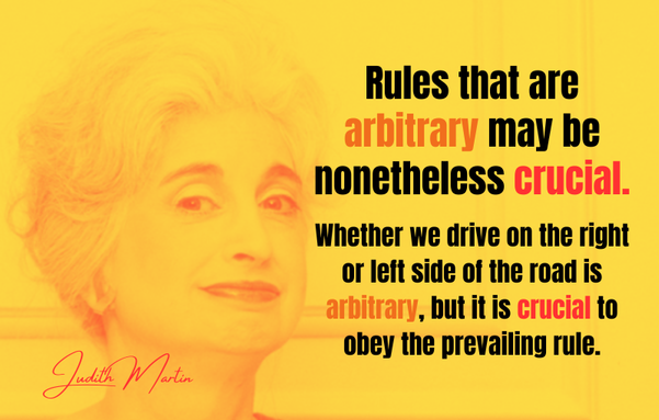 Rules that are arbitrary may be nonetheless crucial. Whether we drive on the right or left side of the road is arbitrary, but it is crucial to obey the prevailing rule. - Judith Martin