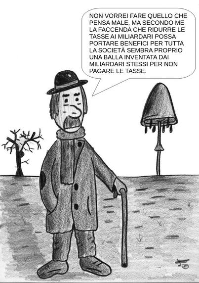 La vignetta è un disegno in bianco e nero realizzato a matita. Mostra un uomo anziano in piedi all'aperto, in un paesaggio spoglio e minimale. L’uomo appare un po’ trasandato ma dignitoso. Indossa un cappotto lungo con toppe sui gomiti, una sciarpa, un cappello a bombetta e scarpe consumate. Si appoggia a un bastone, il che suggerisce che sia anziano o abbia difficoltà a camminare.

La sua espressione è seria e riflessiva. Sullo sfondo ci sono due alberi—uno è spoglio e l’altro assomiglia a un fungo o ha una forma strana, aggiungendo un elemento surreale alla scena.

Un fumetto che esce dalla bocca dell’uomo contiene il seguente testo:

    "Forse non sono ben informato, ma penso che l'idea che ridurre le tasse ai miliardari possa essere vantaggioso per l'intera società sia solo una stronzata inventata dai miliardari per non pagare le tasse."